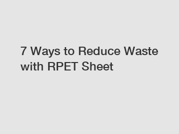 7 Ways to Reduce Waste with RPET Sheet