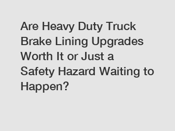 Are Heavy Duty Truck Brake Lining Upgrades Worth It or Just a Safety Hazard Waiting to Happen?