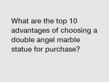 What are the top 10 advantages of choosing a double angel marble statue for purchase?