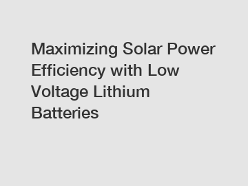 Maximizing Solar Power Efficiency with Low Voltage Lithium Batteries