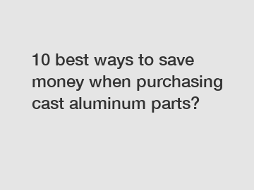 10 best ways to save money when purchasing cast aluminum parts?