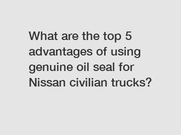 What are the top 5 advantages of using genuine oil seal for Nissan civilian trucks?