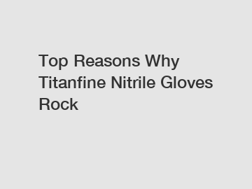 Top Reasons Why Titanfine Nitrile Gloves Rock