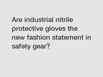Are industrial nitrile protective gloves the new fashion statement in safety gear?