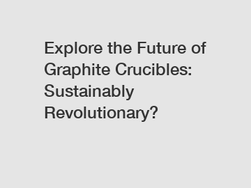 Explore the Future of Graphite Crucibles: Sustainably Revolutionary?