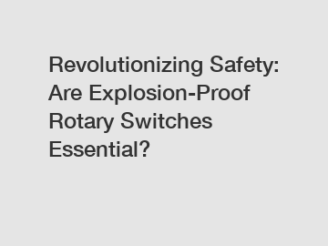 Revolutionizing Safety: Are Explosion-Proof Rotary Switches Essential?