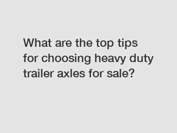 What are the top tips for choosing heavy duty trailer axles for sale?