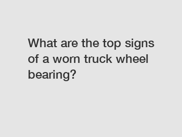 What are the top signs of a worn truck wheel bearing?
