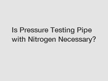 Is Pressure Testing Pipe with Nitrogen Necessary?