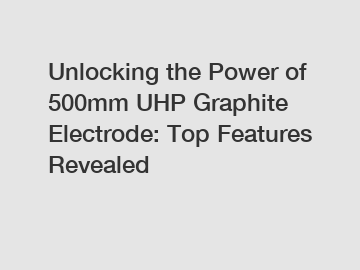 Unlocking the Power of 500mm UHP Graphite Electrode: Top Features Revealed