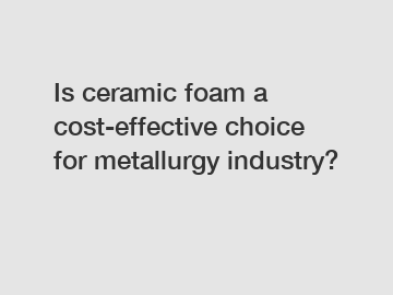 Is ceramic foam a cost-effective choice for metallurgy industry?