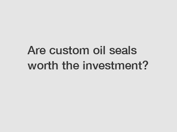 Are custom oil seals worth the investment?