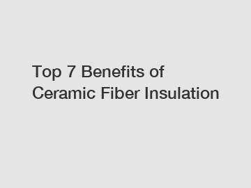 Top 7 Benefits of Ceramic Fiber Insulation