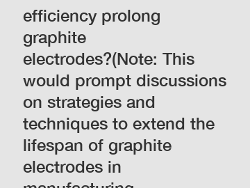 How can increased efficiency prolong graphite electrodes?(Note: This would prompt discussions on strategies and techniques to extend the lifespan of graphite electrodes in manufacturing processes.)