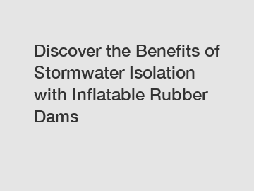 Discover the Benefits of Stormwater Isolation with Inflatable Rubber Dams