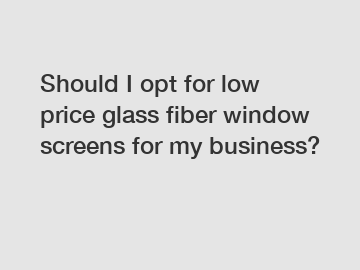 Should I opt for low price glass fiber window screens for my business?