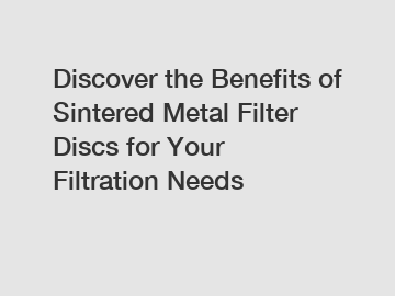 Discover the Benefits of Sintered Metal Filter Discs for Your Filtration Needs