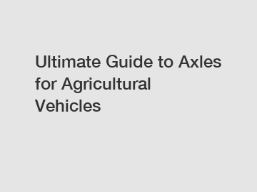 Ultimate Guide to Axles for Agricultural Vehicles