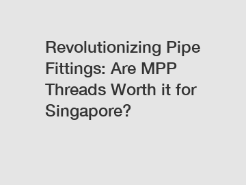 Revolutionizing Pipe Fittings: Are MPP Threads Worth it for Singapore?