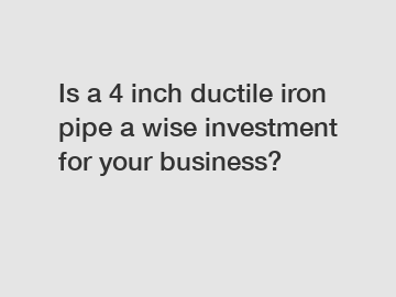 Is a 4 inch ductile iron pipe a wise investment for your business?