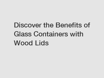 Discover the Benefits of Glass Containers with Wood Lids