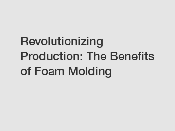 Revolutionizing Production: The Benefits of Foam Molding