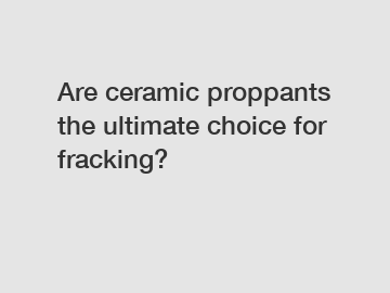 Are ceramic proppants the ultimate choice for fracking?