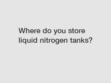 Where do you store liquid nitrogen tanks?