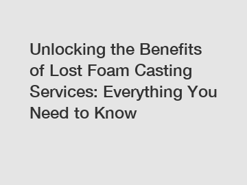 Unlocking the Benefits of Lost Foam Casting Services: Everything You Need to Know