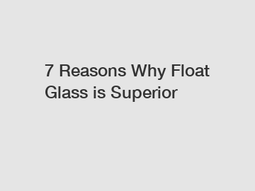 7 Reasons Why Float Glass is Superior