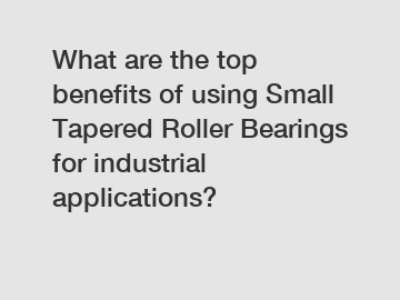 What are the top benefits of using Small Tapered Roller Bearings for industrial applications?