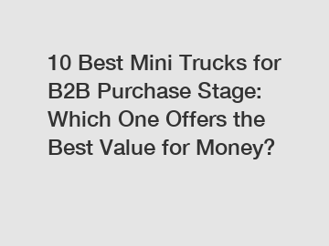 10 Best Mini Trucks for B2B Purchase Stage: Which One Offers the Best Value for Money?