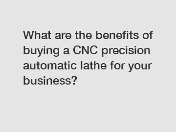 What are the benefits of buying a CNC precision automatic lathe for your business?