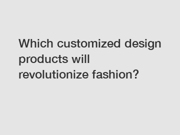 Which customized design products will revolutionize fashion?