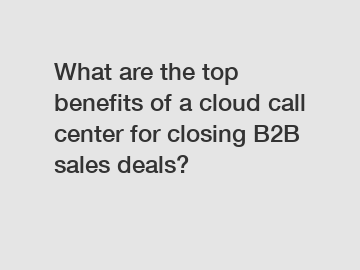 What are the top benefits of a cloud call center for closing B2B sales deals?