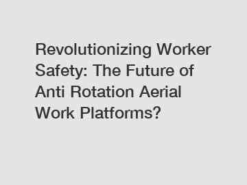 Revolutionizing Worker Safety: The Future of Anti Rotation Aerial Work Platforms?