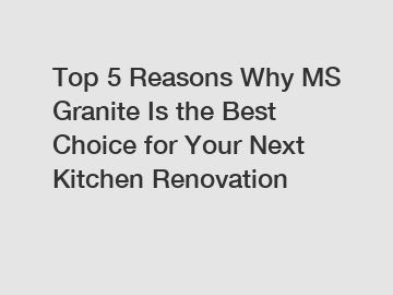 Top 5 Reasons Why MS Granite Is the Best Choice for Your Next Kitchen Renovation