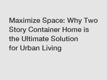 Maximize Space: Why Two Story Container Home is the Ultimate Solution for Urban Living