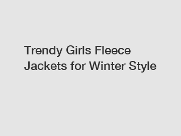 Trendy Girls Fleece Jackets for Winter Style