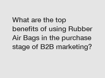 What are the top benefits of using Rubber Air Bags in the purchase stage of B2B marketing?