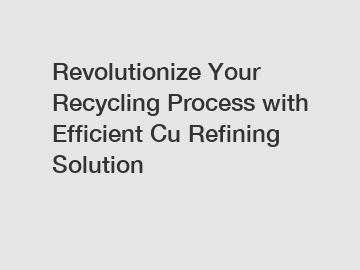 Revolutionize Your Recycling Process with Efficient Cu Refining Solution