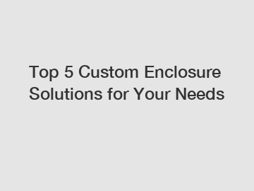 Top 5 Custom Enclosure Solutions for Your Needs