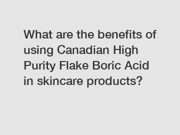 What are the benefits of using Canadian High Purity Flake Boric Acid in skincare products?