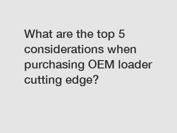 What are the top 5 considerations when purchasing OEM loader cutting edge?