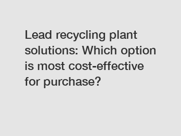 Lead recycling plant solutions: Which option is most cost-effective for purchase?