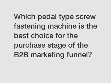 Which pedal type screw fastening machine is the best choice for the purchase stage of the B2B marketing funnel?