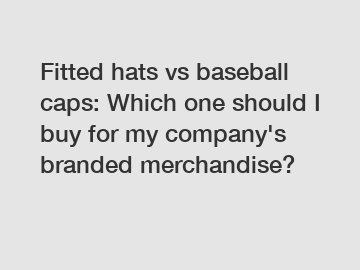 Fitted hats vs baseball caps: Which one should I buy for my company's branded merchandise?