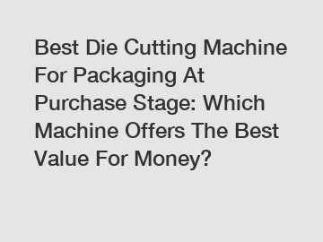 Best Die Cutting Machine For Packaging At Purchase Stage: Which Machine Offers The Best Value For Money?