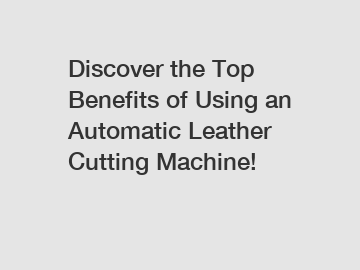 Discover the Top Benefits of Using an Automatic Leather Cutting Machine!