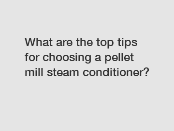 What are the top tips for choosing a pellet mill steam conditioner?